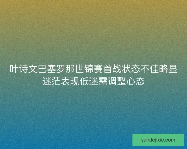 叶诗文巴塞罗那世锦赛首战状态不佳略显迷茫表现低迷需调整心态